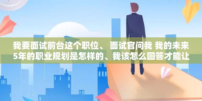 我要面试前台这个职位、 面试官问我 我的未来5年的职业规划是怎样的、我该怎么回答才能让他觉得比较满意。