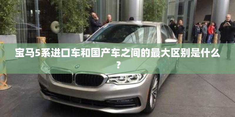 宝马5系进口车和国产车之间的最大区别是什么？