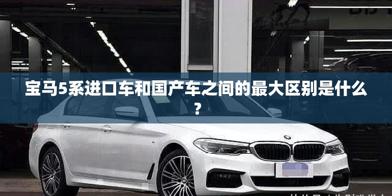 宝马5系进口车和国产车之间的最大区别是什么？