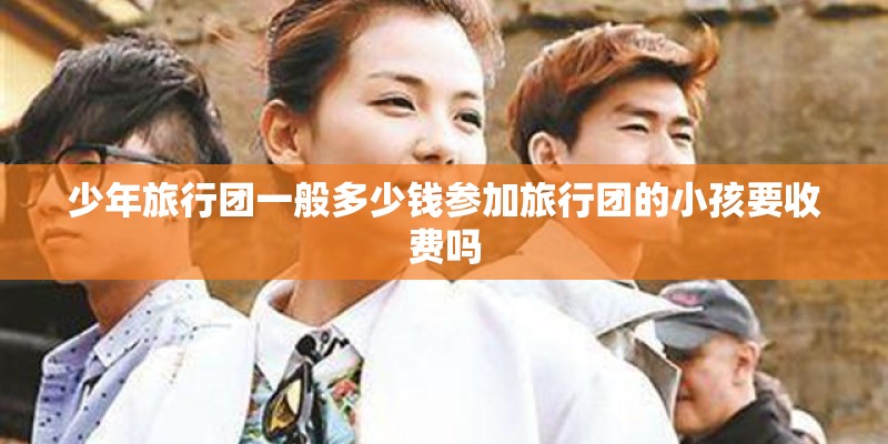 少年旅行团一般多少钱参加旅行团的小孩要收费吗