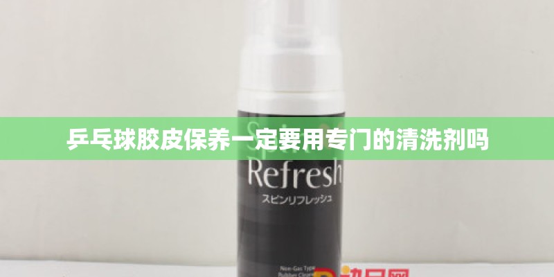 乒乓球胶皮保养一定要用专门的清洗剂吗