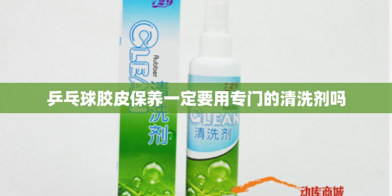 乒乓球胶皮保养一定要用专门的清洗剂吗