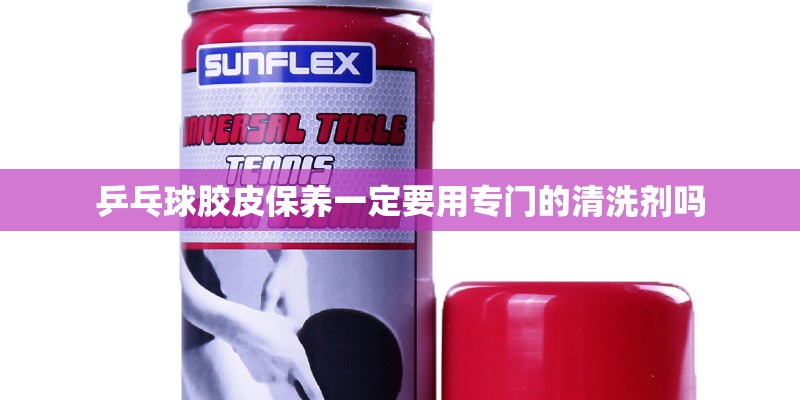 乒乓球胶皮保养一定要用专门的清洗剂吗