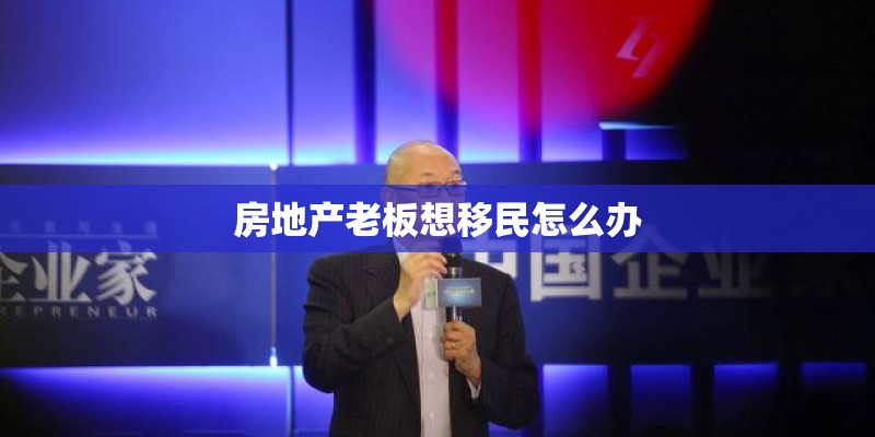 房地产老板想移民怎么办 房地产老板想移民怎么办